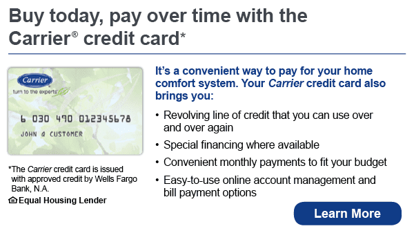Buy today, pay over time with the Carrier credit card. It's a convenient way to pay for your home comfort system. Your Carrier credit card also brings you revolving line of credit that you can use over and over again, special financing where available, convenient monthly payments to fit your budget, easy-to-use online account management and bill payment options. The Carrier credit card is issued with approved credit by Wells Fargo Bank, N.A. Ask for details. Equal Housing Lender. 