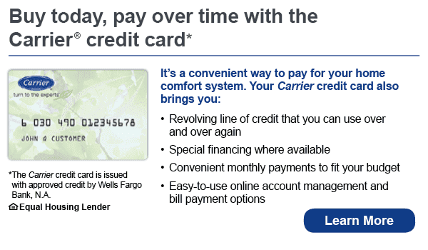 Buy today, pay over time with the Carrier credit card. It's a convenient way to pay for your home comfort system. Your Carrier credit card also brings you revolving line of credit that you can use over and over again, special financing where available, convenient monthly payments to fit your budget, easy-to-use online account management and bill payment options. The Carrier credit card is issued with approved credit by Wells Fargo Bank, N.A. Ask for details. Equal Housing Lender. 